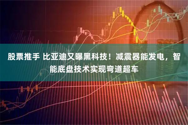 股票推手 比亚迪又曝黑科技！减震器能发电，智能底盘技术实现弯道超车
