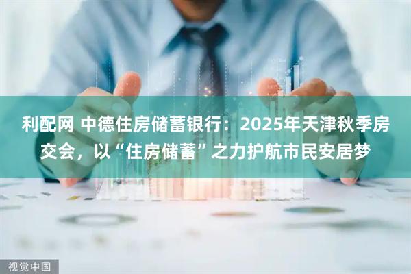 利配网 中德住房储蓄银行：2025年天津秋季房交会，以“住房储蓄”之力护航市民安居梦