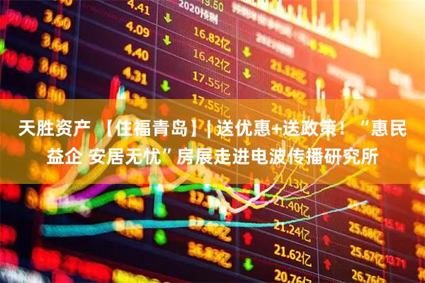 天胜资产 【住福青岛】| 送优惠+送政策！“惠民益企 安居无忧”房展走进电波传播研究所