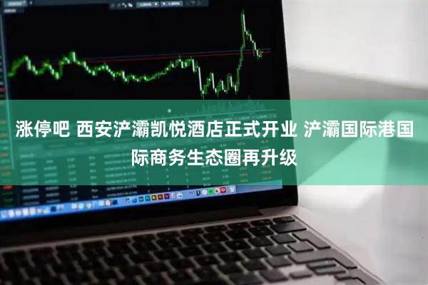 涨停吧 西安浐灞凯悦酒店正式开业 浐灞国际港国际商务生态圈再升级