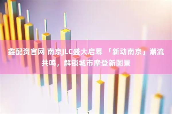 鑫配资官网 南京JLC盛大启幕 「新动南京」潮流共鸣，解锁城市摩登新图景