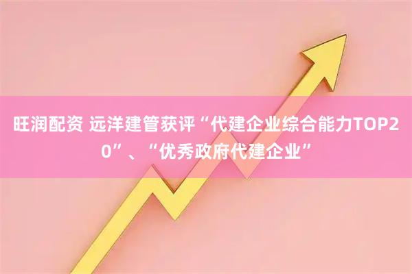 旺润配资 远洋建管获评“代建企业综合能力TOP20”、“优秀政府代建企业”