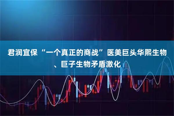 君润宜保 “一个真正的商战” 医美巨头华熙生物、巨子生物矛盾激化