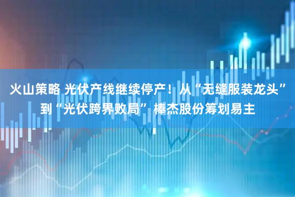 火山策略 光伏产线继续停产！从“无缝服装龙头”到“光伏跨界败局” 棒杰股份筹划易主