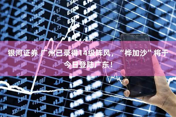 银河证券 广州已录得14级阵风，“桦加沙”将于今日登陆广东！