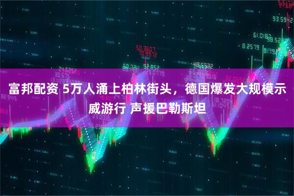 富邦配资 5万人涌上柏林街头，德国爆发大规模示威游行 声援巴勒斯坦