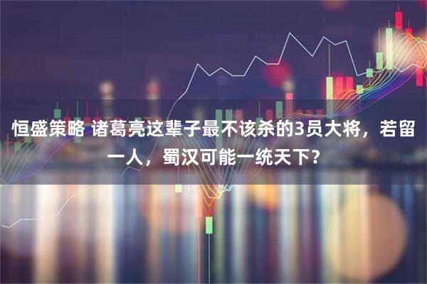 恒盛策略 诸葛亮这辈子最不该杀的3员大将，若留一人，蜀汉可能一统天下？