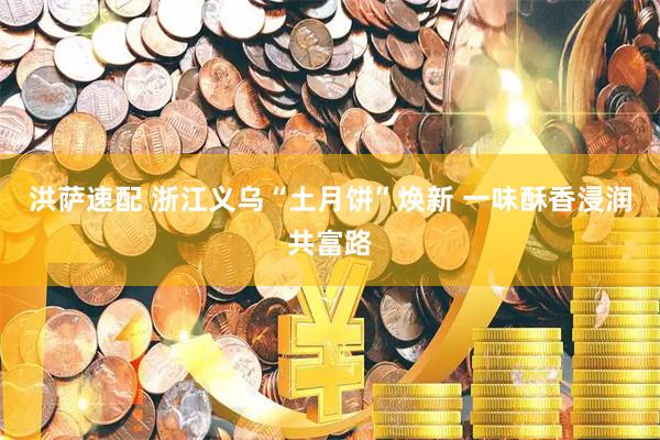洪萨速配 浙江义乌“土月饼”焕新 一味酥香浸润共富路