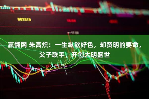 赢翻网 朱高炽：一生纵欲好色，却贤明的要命，父子联手，开创大明盛世