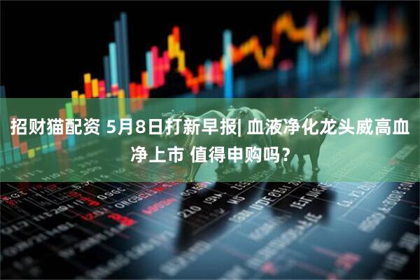 招财猫配资 5月8日打新早报| 血液净化龙头威高血净上市 值得申购吗？