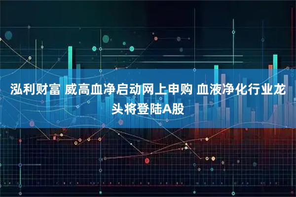 泓利财富 威高血净启动网上申购 血液净化行业龙头将登陆A股