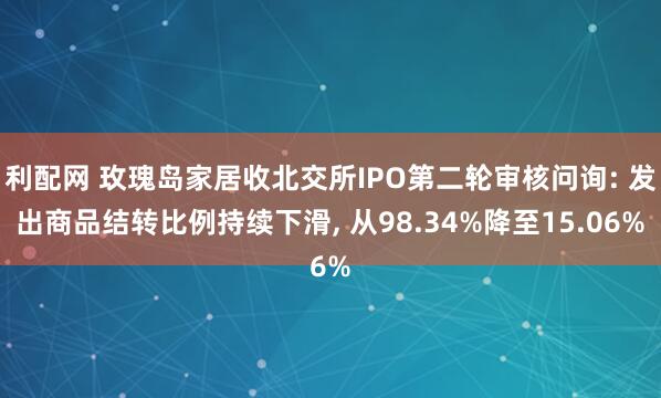 利配网 玫瑰岛家居收北交所IPO第二轮审核问询: 发出商品结转比例持续下滑, 从98.34%降至15.06%