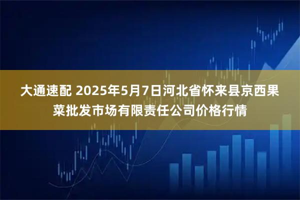 大通速配 2025年5月7日河北省怀来县京西果菜批发市场有限责任公司价格行情