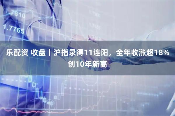 乐配资 收盘丨沪指录得11连阳，全年收涨超18%创10年新高