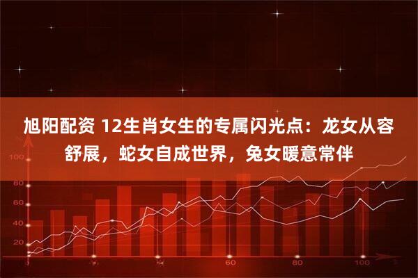 旭阳配资 12生肖女生的专属闪光点:龙女从容舒展,蛇女自成世界,兔女暖意常伴