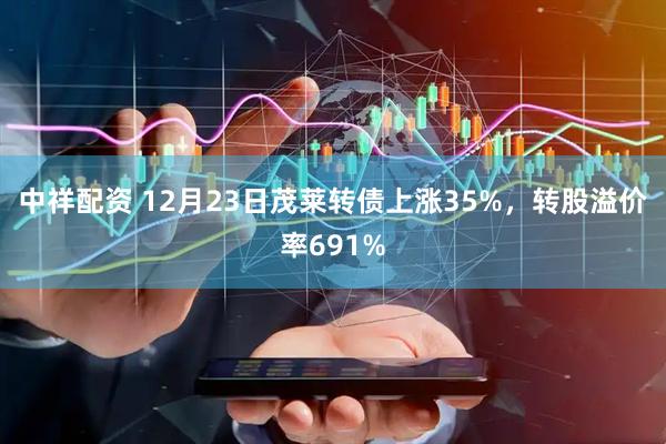 中祥配资 12月23日茂莱转债上涨35%，转股溢价率691%