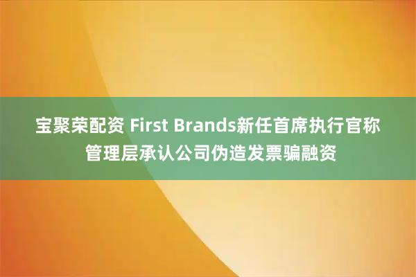 宝聚荣配资 First Brands新任首席执行官称 管理层承认公司伪造发票骗融资