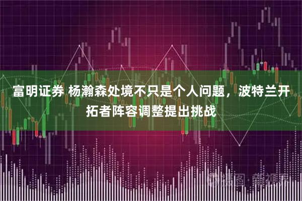 富明证券 杨瀚森处境不只是个人问题,波特兰开拓者阵容调整提出挑战