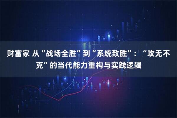 财富家 从“战场全胜”到“系统致胜”:“攻无不克”的当代能力重构与实践逻辑