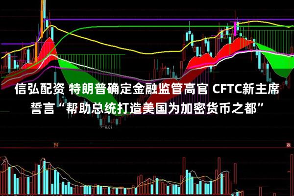 信弘配资 特朗普确定金融监管高官 CFTC新主席誓言“帮助总统打造美国为加密货币之都”
