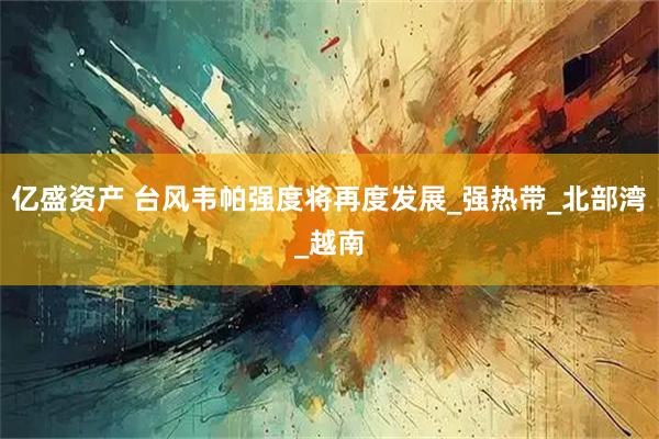 亿盛资产 台风韦帕强度将再度发展_强热带_北部湾_越南