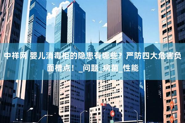 中祥网 婴儿消毒柜的隐患有哪些？严防四大危害负面槽点！_问题_病菌_性能