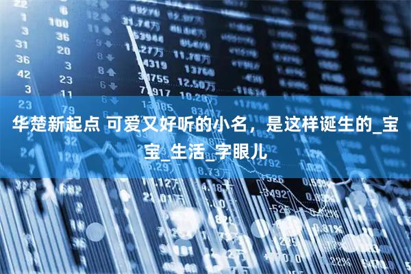 华楚新起点 可爱又好听的小名，是这样诞生的_宝宝_生活_字眼儿