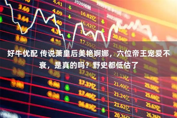 好牛优配 传说萧皇后美艳婀娜，六位帝王宠爱不衰，是真的吗？野史都低估了