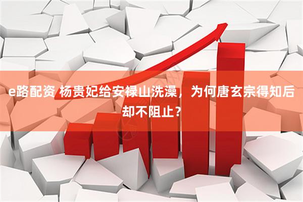e路配资 杨贵妃给安禄山洗澡，为何唐玄宗得知后却不阻止？