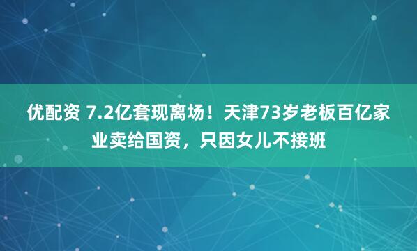 优配资 7.2亿套现离场！天津73岁老板百亿家业卖给国资，只因女儿不接班