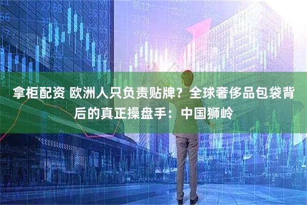 拿柜配资 欧洲人只负责贴牌？全球奢侈品包袋背后的真正操盘手：中国狮岭